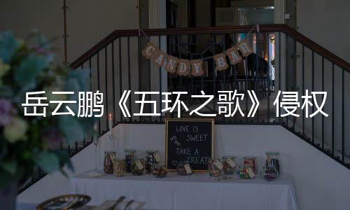 牡丹五环回之歌之歌遭驳侵权岳云鹏诉求